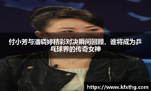 付小芳与潘晓婷精彩对决瞬间回顾，谁将成为乒乓球界的传奇女神